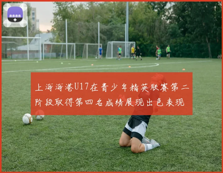上海海港U17在青少年精英联赛第二阶段取得第四名成绩展现出色表现